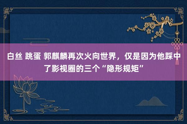 白丝 跳蛋 郭麒麟再次火向世界，仅是因为他踩中了影视圈的三个“隐形规矩”