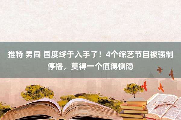 推特 男同 国度终于入手了！4个综艺节目被强制停播，莫得一个值得恻隐