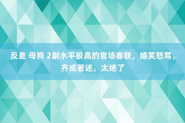 反差 母狗 2副水平极高的官场春联，嬉笑怒骂，齐成著述，太绝了