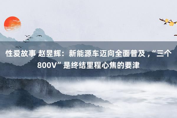 性爱故事 赵昱辉：新能源车迈向全面普及 ,“三个800V”是终结里程心焦的要津