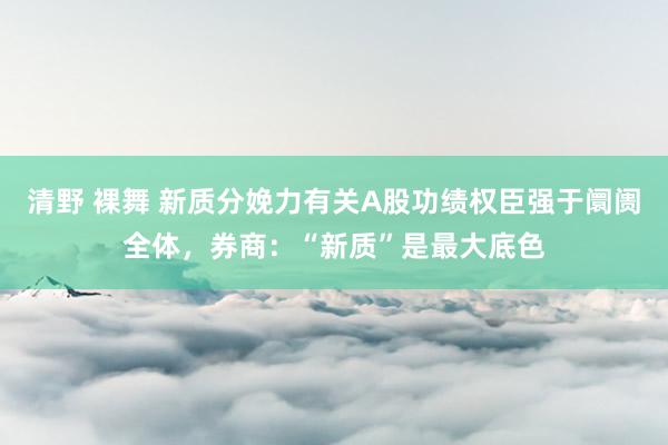 清野 裸舞 新质分娩力有关A股功绩权臣强于阛阓全体，券商：“新质”是最大底色