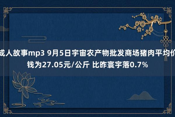 成人故事mp3 9月5日宇宙农产物批发商场猪肉平均价钱为27.05元/公斤 比昨寰宇落0.7%