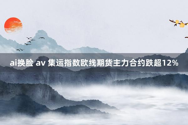 ai换脸 av 集运指数欧线期货主力合约跌超12%