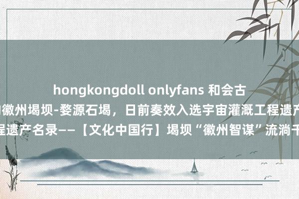 hongkongdoll onlyfans 和会古代治水科学和中华好意思学的徽州堨坝-婺源石堨，日前