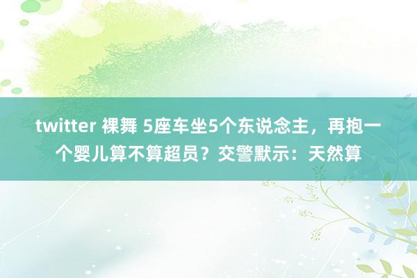 twitter 裸舞 5座车坐5个东说念主，再抱一个婴儿算不算超员？交警默示：天然算