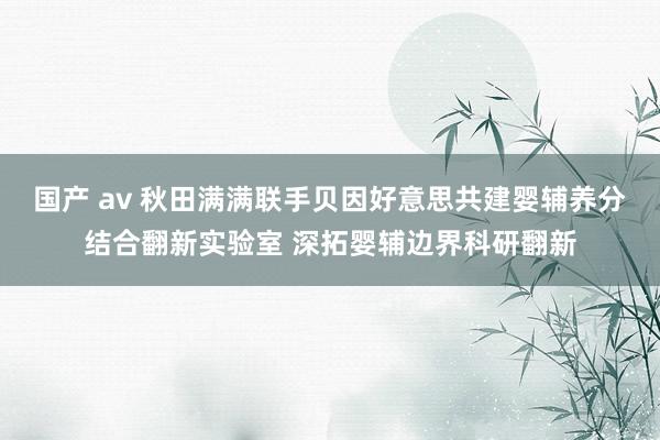 国产 av 秋田满满联手贝因好意思共建婴辅养分结合翻新实验室 深拓婴辅边界科研翻新