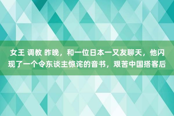 女王 调教 昨晚，和一位日本一又友聊天，他闪现了一个令东谈主惊诧的音书，艰苦中国搭客后