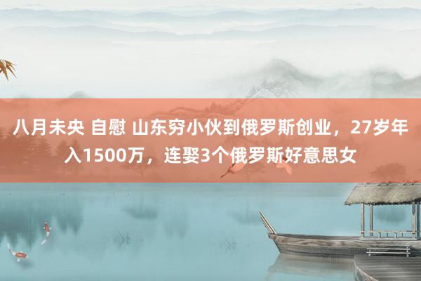 八月未央 自慰 山东穷小伙到俄罗斯创业，27岁年入1500万，连娶3个俄罗斯好意思女