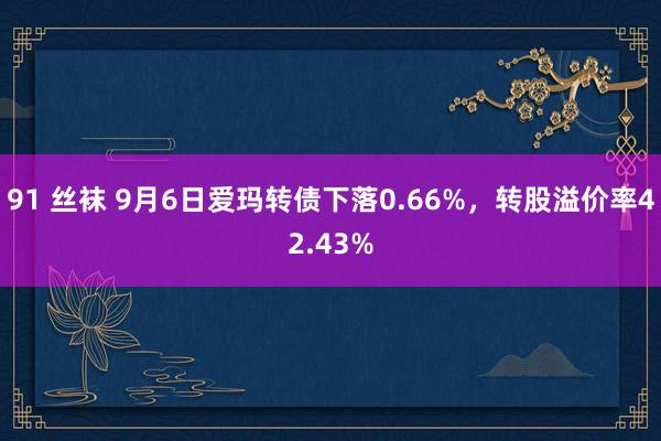 91 丝袜 9月6日爱玛转债下落0.66%，转股溢价率42.43%