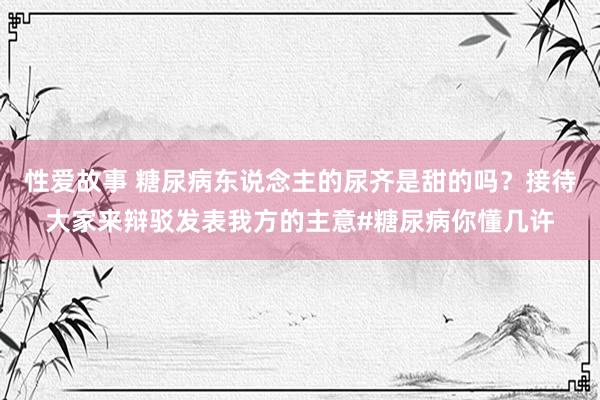 性爱故事 糖尿病东说念主的尿齐是甜的吗？接待大家来辩驳发表我方的主意#糖尿病你懂几许