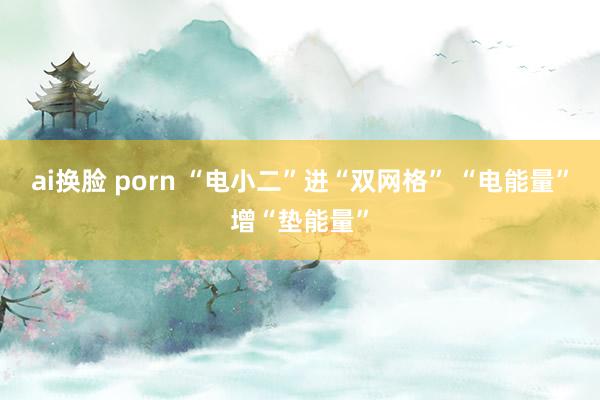 ai换脸 porn “电小二”进“双网格” “电能量”增“垫能量”