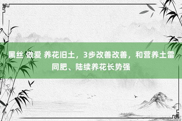 黑丝 做爱 养花旧土，3步改善改善，和营养土雷同肥、陆续养花长势强