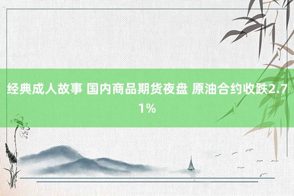 经典成人故事 国内商品期货夜盘 原油合约收跌2.71%