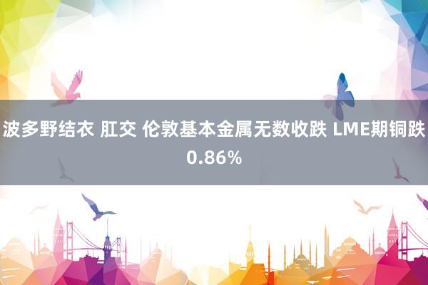 波多野结衣 肛交 伦敦基本金属无数收跌 LME期铜跌0.86%