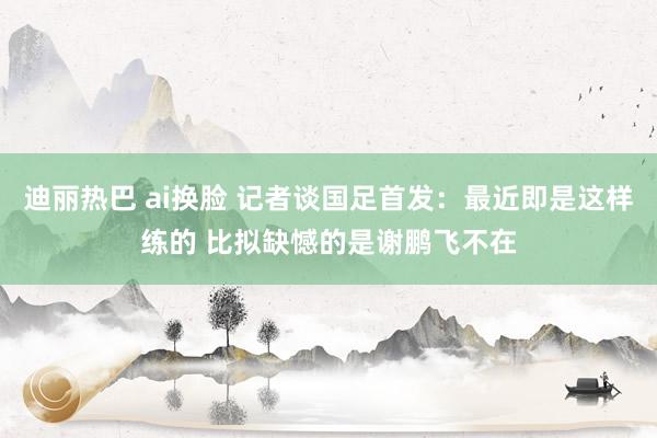 迪丽热巴 ai换脸 记者谈国足首发：最近即是这样练的 比拟缺憾的是谢鹏飞不在