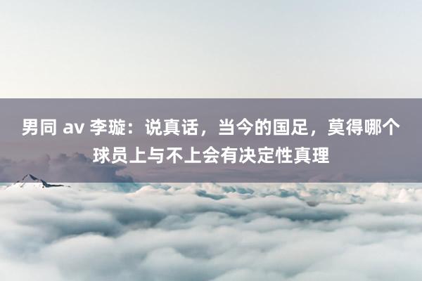 男同 av 李璇：说真话，当今的国足，莫得哪个球员上与不上会有决定性真理