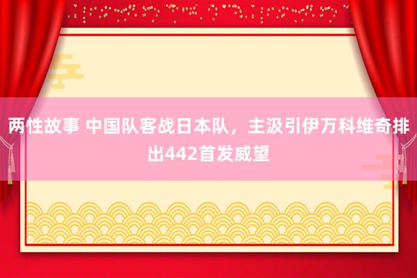 两性故事 中国队客战日本队，主汲引伊万科维奇排出442首发威望