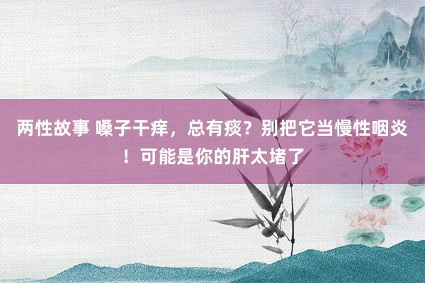 两性故事 嗓子干痒，总有痰？别把它当慢性咽炎！可能是你的肝太堵了