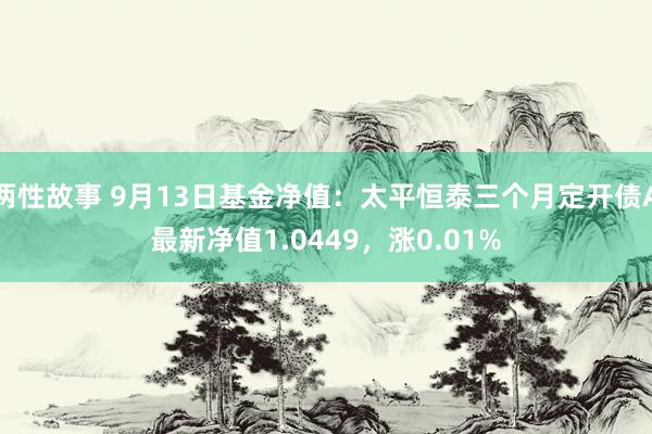 两性故事 9月13日基金净值：太平恒泰三个月定开债A最新净值1.0449，涨0.01%