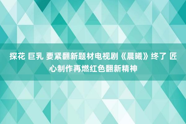 探花 巨乳 要紧翻新题材电视剧《晨曦》终了 匠心制作再燃红色翻新精神