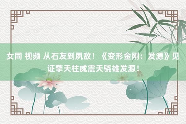 女同 视频 从石友到夙敌！《变形金刚：发源》见证擎天柱威震天骁雄发源！