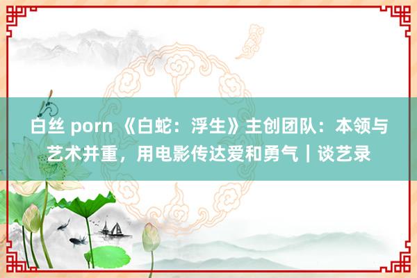 白丝 porn 《白蛇：浮生》主创团队：本领与艺术并重，用电影传达爱和勇气｜谈艺录