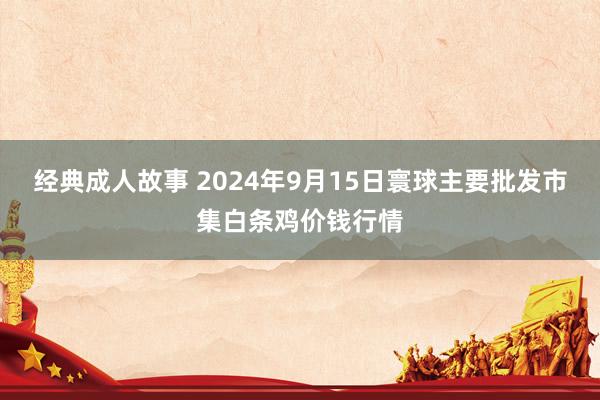 经典成人故事 2024年9月15日寰球主要批发市集白条鸡价钱行情