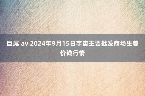 巨屌 av 2024年9月15日宇宙主要批发商场生姜价钱行情