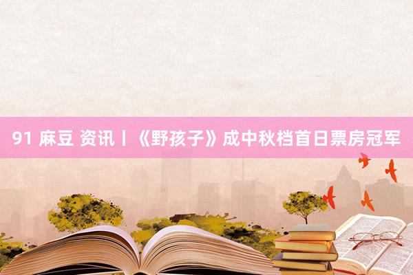 91 麻豆 资讯丨《野孩子》成中秋档首日票房冠军