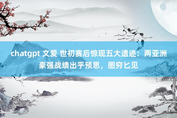 chatgpt 文爱 世初赛后惊现五大遗迹：两亚洲豪强战绩出乎预思，图穷匕见