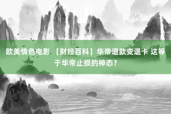 欧美情色电影 【财经百科】华帝退款变退卡 这等于华帝止损的神态？