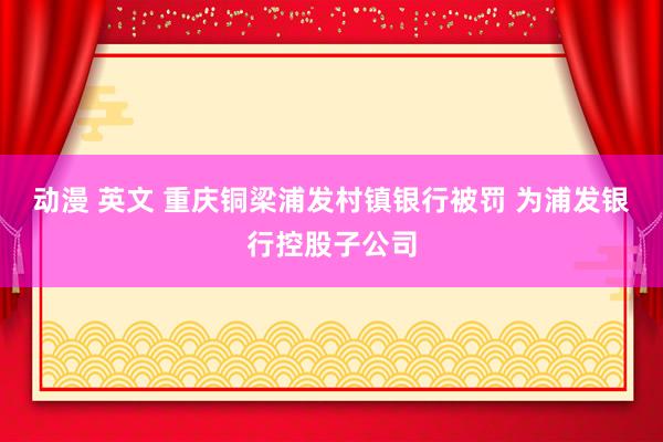 动漫 英文 重庆铜梁浦发村镇银行被罚 为浦发银行控股子公司