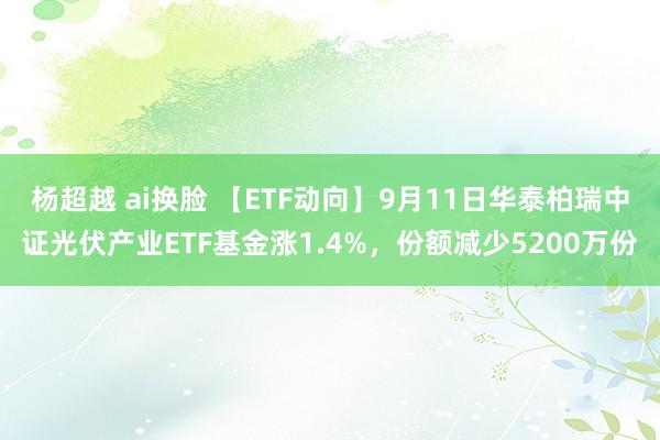 杨超越 ai换脸 【ETF动向】9月11日华泰柏瑞中证光伏产业ETF基金涨1.4%，份额减少5200万份