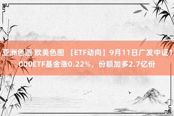 亚洲色图 欧美色图 【ETF动向】9月11日广发中证1000ETF基金涨0.22%，份额加多2.7亿份