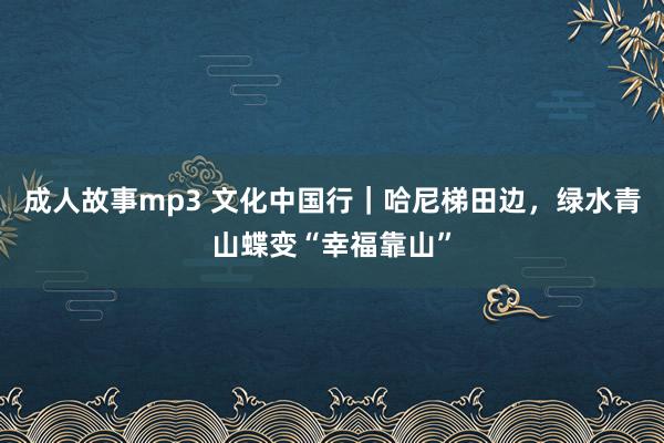 成人故事mp3 文化中国行｜哈尼梯田边，绿水青山蝶变“幸福靠山”