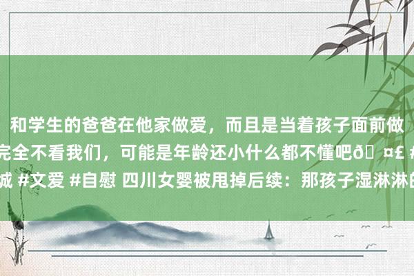 和学生的爸爸在他家做爱，而且是当着孩子面前做爱，太刺激了，孩子完全不看我们，可能是年龄还小什么都不懂吧🤣 #同城 #文爱 #自慰 四川女婴被甩掉后续：那孩子湿淋淋的目光，太让东谈主爱重了！