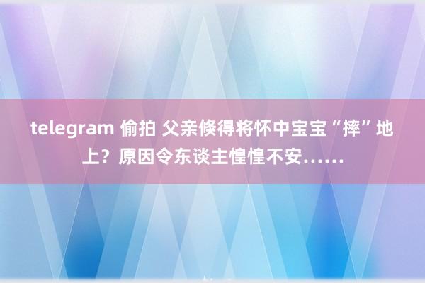 telegram 偷拍 父亲倏得将怀中宝宝“摔”地上？原因令东谈主惶惶不安……