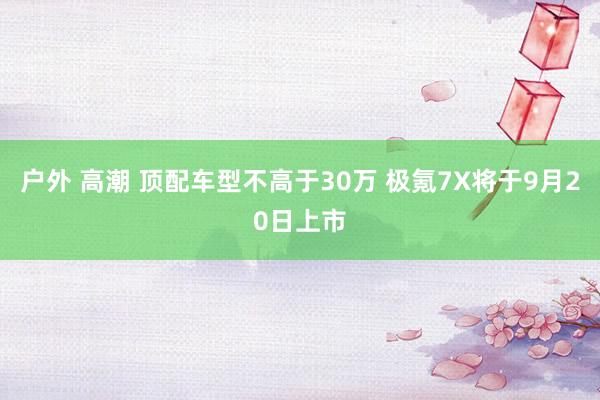 户外 高潮 顶配车型不高于30万 极氪7X将于9月20日上市