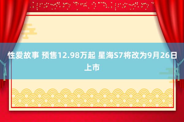 性爱故事 预售12.98万起 星海S7将改为9月26日上市