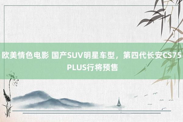 欧美情色电影 国产SUV明星车型，第四代长安CS75 PLUS行将预售