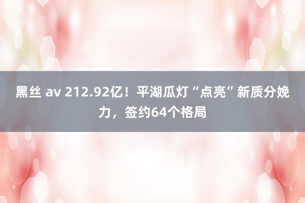 黑丝 av 212.92亿！平湖瓜灯“点亮”新质分娩力，签约64个格局