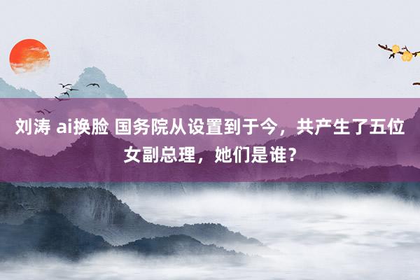 刘涛 ai换脸 国务院从设置到于今，共产生了五位女副总理，她们是谁？