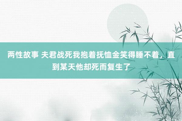 两性故事 夫君战死我抱着抚恤金笑得睡不着，直到某天他却死而复生了