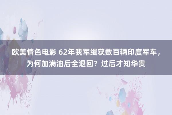 欧美情色电影 62年我军缉获数百辆印度军车，为何加满油后全退回？过后才知华贵