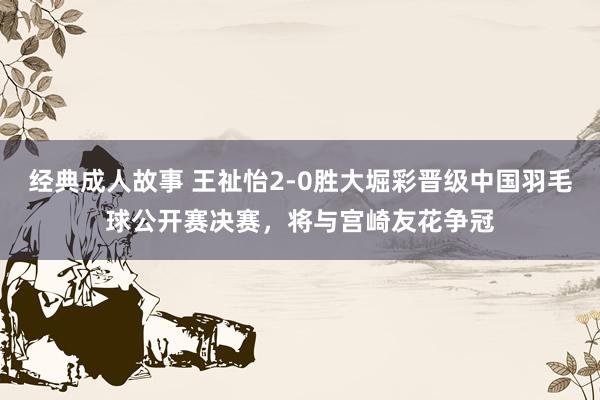 经典成人故事 王祉怡2-0胜大堀彩晋级中国羽毛球公开赛决赛，将与宫崎友花争冠