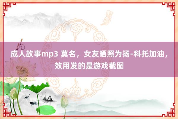 成人故事mp3 莫名，女友晒照为扬-科托加油，效用发的是游戏截图