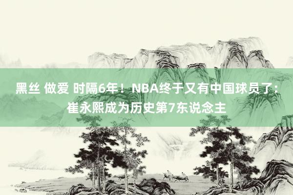 黑丝 做爱 时隔6年！NBA终于又有中国球员了：崔永熙成为历史第7东说念主