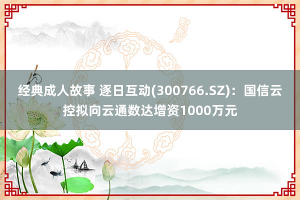 经典成人故事 逐日互动(300766.SZ)：国信云控拟向云通数达增资1000万元