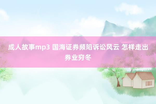 成人故事mp3 国海证券频陷诉讼风云 怎样走出券业穷冬