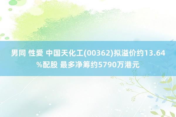 男同 性愛 中国天化工(00362)拟溢价约13.64%配股 最多净筹约5790万港元